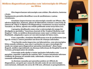 Médicos diagnosticam parasitas com 'microscópio de iPhone'
                         na África

           Eles improvisaram microscópio com celular, fita adesiva, lanterna
  e lente.
  Equipamento permitiu identificar ovos de ancilóstomo e outras
  verminoses.
          Cientistas improvisaram um microscópio usando um iPhone, fita
  adesiva dupla face, lanterna, placas de laboratório comuns e uma lente de
  câmera de US$ 8. O objetivo foi diagnosticar verminoses na área rural da
  Tanzânia, na África, aponta um estudo publicado nesta terça-feira (12).
          A pesquisa detalhando como criar o microscópio de campo foi
  divulgada no periódico "American Journal of the Tropical Medicine and
  Hygiene". Nela, os médicos demonstraram como usar o celular com esta
  finalidade, adaptando-o para ser um microscópio de baixo custo.
          Com o aparelho, cientistas identificaram ovos de ancilóstomo (um
  tipo de verme) e outros parasitas nas fezes de crianças infectadas.
           "Tem havido muito improviso em laboratórios, com microscópios
  feitos usando celulares, mas esta é a primeira vez que a tecnologia foi
  usada em campo para diagnosticar parasitas intestinais", disse Isaac
  Bogoch, médico especializado em doenças infecciosas do Hospital Geral de
  Toronto, principal autor do estudo.
          A inovação pode ajudar a tratar pacientes infectados com
  parasitas, segundo a agência de notícias AFP. Vermes intestinais infectam
  2 bilhões de pessoas no mundo todo, sobretudo crianças, às vezes
  causando subnutrição.
         As doenças causadas por parasitas podem ser difíceis de
  diagnosticar, em parte por causa do elevado custo de um microscópio
  convencional, estimado em cerca de US$ 200, afirmam os pesquisadores.
 