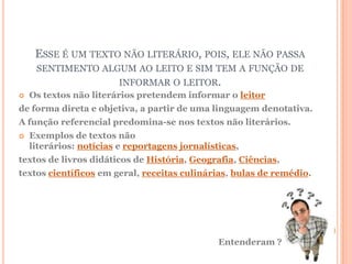ESSE É UM TEXTO NÃO LITERÁRIO, POIS, ELE NÃO PASSA
     SENTIMENTO ALGUM AO LEITO E SIM TEM A FUNÇÃO DE
                   INFORMAR O LEITOR.
   Os textos não literários pretendem informar o leitor
de forma direta e objetiva, a partir de uma linguagem denotativa.
A função referencial predomina-se nos textos não literários.
   Exemplos de textos não
    literários: notícias e reportagens jornalísticas,
textos de livros didáticos de História, Geografia, Ciências,
textos científicos em geral, receitas culinárias, bulas de remédio.




                                                Entenderam ?
 