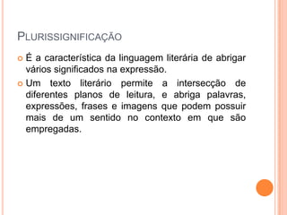 PLURISSIGNIFICAÇÃO
 É a característica da linguagem literária de abrigar
  vários significados na expressão.
 Um texto literário permite a intersecção de
  diferentes planos de leitura, e abriga palavras,
  expressões, frases e imagens que podem possuir
  mais de um sentido no contexto em que são
  empregadas.
 