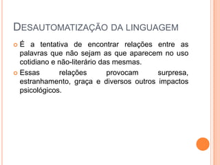 DESAUTOMATIZAÇÃO DA LINGUAGEM
 É a tentativa de encontrar relações entre as
  palavras que não sejam as que aparecem no uso
  cotidiano e não-literário das mesmas.
 Essas       relações        provocam   surpresa,
  estranhamento, graça e diversos outros impactos
  psicológicos.
 