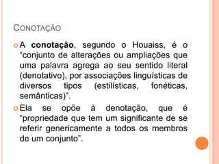 CONOTAÇÃO
A   conotação, segundo o Houaiss, é o
  “conjunto de alterações ou ampliações que
  uma palavra agrega ao seu sentido literal
  (denotativo), por associações linguísticas de
  diversos tipos (estilísticas, fonéticas,
  semânticas)”.
 Ela    se opõe à denotação, que é
  “propriedade que tem um significante de se
  referir genericamente a todos os membros
  de um conjunto”.
 