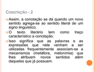 CONOTAÇÃO - 2
 Assim,   a conotação se dá quando um novo
  sentido agrega-se ao sentido literal de um
  signo linguístico.
O      texto literário tem como traço
  característico a conotação.
 Isso significa que as palavras e as
  expressões que nele venham a ser
  utilizadas frequentemente associam-se a
  mecanismos (metáfora, metonímia) que
  lhes atribuem novos sentidos além
  daqueles que já possuem.
 