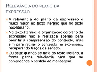 RELEVÂNCIA DO PLANO DA
EXPRESSÃO
A   relevância do plano da expressão é
  muito maior no texto literário que no texto
  não-literário.
 No texto literário, a organização do plano da
  expressão não é realizada apenas para
  permitir a compreensão do conteúdo, mas
  sim para recriar o conteúdo na expressão,
  recuperando traços de sentido.
 Ou seja: quando se trata do texto literário, a
  forma ganha relevância para que se
  compreenda o sentido da mensagem.
 