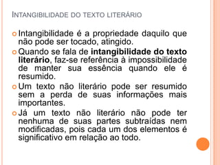 INTANGIBILIDADE DO TEXTO LITERÁRIO

 Intangibilidade  é a propriedade daquilo que
  não pode ser tocado, atingido.
 Quando se fala de intangibilidade do texto
  literário, faz-se referência à impossibilidade
  de manter sua essência quando ele é
  resumido.
 Um texto não literário pode ser resumido
  sem a perda de suas informações mais
  importantes.
 Já um texto não literário não pode ter
  nenhuma de suas partes subtraídas nem
  modificadas, pois cada um dos elementos é
  significativo em relação ao todo.
 