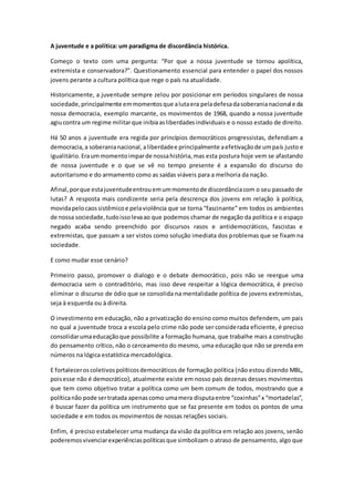 A juventude e a política: um paradigma de discordância histórica.
Começo o texto com uma pergunta: “Por que a nossa juventude se tornou apolítica,
extremista e conservadora?”. Questionamento essencial para entender o papel dos nossos
jovens perante a cultura política que rege o país na atualidade.
Historicamente, a juventude sempre zelou por posicionar em períodos singulares de nossa
sociedade,principalmente emmomentosque alutaera peladefesadasoberanianacional e da
nossa democracia, exemplo marcante, os movimentos de 1968, quando a nossa juventude
agiucontra um regime militarque inibiaasliberdadesindividuais e o nosso estado de direito.
Há 50 anos a juventude era regida por princípios democráticos progressistas, defendiam a
democracia,a soberanianacional,aliberdadee principalmente aefetivaçãode umpaís justo e
igualitário.Eraummomentoimparde nossahistória,mas esta postura hoje vem se afastando
de nossa juventude e o que se vê no tempo presente é a expansão do discurso do
autoritarismo e do armamento como as saídas viáveis para a melhoria da nação.
Afinal,porque estajuventudeentrouemummomentode discordânciacom o seu passado de
lutas? A resposta mais condizente seria pela descrença dos jovens em relação à política,
movidapelocaossistêmicoe pelaviolência que se torna “fascinante” em todos os ambientes
de nossa sociedade,tudoissolevaao que podemos chamar de negação da política e o espaço
negado acaba sendo preenchido por discursos rasos e antidemocráticos, fascistas e
extremistas, que passam a ser vistos como solução imediata dos problemas que se fixam na
sociedade.
E como mudar esse cenário?
Primeiro passo, promover o dialogo e o debate democrático, pois não se reergue uma
democracia sem o contraditório, mas isso deve respeitar a lógica democrática, é preciso
eliminar o discurso de ódio que se consolida na mentalidade política de jovens extremistas,
seja à esquerda ou à direita.
O investimento em educação, não a privatização do ensino como muitos defendem, um pais
no qual a juventude troca a escola pelo crime não pode ser considerada eficiente, é preciso
consolidarumaeducaçãoque possibilite a formação humana, que trabalhe mais a construção
do pensamento crítico, não o cerceamento do mesmo, uma educação que não se prenda em
números na lógica estatística mercadológica.
E fortaleceroscoletivospolíticosdemocráticos de formação política (não estou dizendo MBL,
poisesse não é democrático), atualmente existe em nosso país dezenas desses movimentos
que tem como objetivo tratar a política como um bem comum de todos, mostrando que a
políticanão pode sertratada apenascomo umamera disputaentre “coxinhas”x “mortadelas”,
é buscar fazer da política um instrumento que se faz presente em todos os pontos de uma
sociedade e em todos os movimentos de nossas relações sociais.
Enfim, é preciso estabelecer uma mudança da visão da política em relação aos jovens, senão
poderemosvivenciarexperiênciaspolíticasque simbolizam o atraso de pensamento, algo que
 