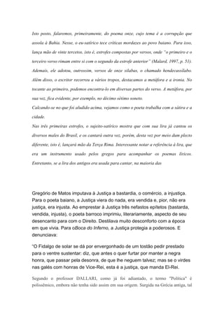 Isto posto, falaremos, primeiramente, do poema onze, cujo tema é a corrupção que
assola à Bahia. Nesse, o eu-satírico tece críticas mordazes ao povo baiano. Para isso,
lança mão de vinte tercetos, isto é, estrofes compostas por versos, onde “o primeiro e o
terceiro verso rimam entre si com o segundo da estrofe anterior” (Malard, 1997, p. 51).
Ademais, ele adotou, outrossim, versos de onze silabas, o chamado hendecassílabo.
Além disso, o escritor recorreu a vários tropos, destacamos a metáfora e a ironia. No
tocante ao primeiro, podemos encontra-lo em diversas partes do verso. A metáfora, por
sua vez, fica evidente, por exemplo, no décimo sétimo soneto.
Calcando-se no que foi aludido acima, vejamos como o poeta trabalha com a sátira e a
cidade.
Nas três primeiras estrofes, o sujeito-satírico mostra que com sua lira já cantou os
diversos males do Brasil, e os cantará outra vez, porém, desta vez por meio dum plecto
diferente, isto é, lançará mão da Terça Rima. Interessante notar a referência à lira, que
era um instrumento usado pelos gregos para acompanhar os poemas líricos.
Entretanto, se a lira dos antigos era usada para cantar, na maioria das
Gregório de Matos imputava à Justiça a bastardia, o comércio, a injustiça.
Para o poeta baiano, a Justiça viera do nada, era vendida e, pior, não era
justiça, era injusta. Ao emprestar à Justiça três nefastos epítetos (bastarda,
vendida, injusta), o poeta barroco imprimiu, literariamente, aspecto de seu
desencanto para com o Direito. Destilava muito desconforto com a época
em que vivia. Para oBoca do Inferno, a Justiça protegia a poderosos. E
denunciava:
“O Fidalgo de solar se dá por envergonhado de um tostão pedir prestado
para o ventre sustentar: diz, que antes o quer furtar por manter a negra
honra, que passar pela desonra, de que lhe neguem talvez; mas se o virdes
nas galés com honras de Vice-Rei, esta é a justiça, que manda El-Rei.
Segundo o professor DALLARI, como já foi adiantado, o termo "Política" é
polissêmico, embora não tenha sido assim em sua origem. Surgida na Grécia antiga, tal
 