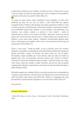 vocábulo deriva da palavra polis (cidade) e se referia, por isso, à "vida na polis, ou seja,
à vida em comum, às regras de organização dessa vida, aos objetivos da comunidade e
às decisões sobre todos esses pontos" (DALLARI, p. 8).
-->
Ao longo do tempo, porém, outros significados foram atribuídos ao termo pelos
estudiosos do tema. Em seu livro, já citado, o autor DALLARI lista algumas
concepções sobre a "Política", além da grega: para alguns especialistas, Política é "a arte
e ciência do governo. Consideram que é arte porque comporta e exige muita invenção e
uma sensibilidade especial para conhecer os seres humanos, suas preferências, seus
caprichos, suas virtudes, visando [...] promover o bem comum" , aliado ao
consentimento de muitos ou da maioria (id.ibidem). Além disso, trata-se de ciência
porque hoje existem diversas ciências (como a Ciência Política, por exemplo) que se
dedicam a, entre outras coisas, analisar, "estabelecer cientificamente algumas regras
sobre a vida humana em sociedade e sobre como os seres humanos deverão reagir em
cada situação" (DALLARI, p. 9).
Outros a veem como " estudo do poder", já que as decisões acerca dos assuntos,
problemas, necessidades ou demandas de uma determinada sociedade são tomadas por
aqueles que detêm o poder. As decisões são, dessa forma, um "ato de poder".
Inversamente, alguns acreditam que "essas decisões estão nas mãos do Estado ou
depende dele e por isso preferiram conceituar política como 'Ciência do Estado'"
(id.ibidem). É preciso não confundir Estado com poder: o poder do Estado é um, dentre
vários outros, como por exemplo, o poder econômico, que está nas mão de grandes
conglomerados industriais, empresariais ou até mesmo nas mãos da mídia (que detém o
poder ideológico ainda).
Há também aqueles que entendem Política como algo necessário por sua capacidade de
"conjugar as ações humanas e orientá-las para uma direção que seja da conveniência de
todos" (id.ibidem). Dessa forma, para DALLARI, "Política é a conjugação das ações
dos indivíduos e grupos humanos, dirigindo-as a um fim comum" (DALLARI, p.9).
Até a próxima!
Referência Bibliográfica
¹ DALLARI, Dalmo de Abreu. O que é Participação Política. São Paulo: Brasiliense,
1985.
 
