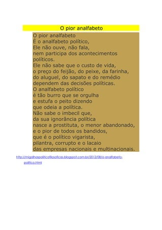 O pior analfabeto
O pior analfabeto
É o analfabeto político,
Ele não ouve, não fala,
nem participa dos acontecimentos
políticos.
Ele não sabe que o custo de vida,
o preço do feijão, do peixe, da farinha,
do aluguel, do sapato e do remédio
dependem das decisões políticas.
O analfabeto político
é tão burro que se orgulha
e estufa o peito dizendo
que odeia a política.
Não sabe o imbecil que,
da sua ignorância política
nasce a prostituta, o menor abandonado,
e o pior de todos os bandidos,
que é o político vigarista,
pilantra, corrupto e o lacaio
das empresas nacionais e multinacionais.
http://migalhaspoliticofilosoficas.blogspot.com.br/2012/08/o-analfabeto-
politico.html
 
