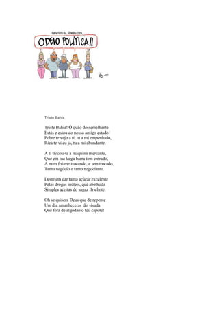 Triste Bahia
Triste Bahia! Ó quão dessemelhante
Estás e estou do nosso antigo estado!
Pobre te vejo a ti, tu a mi empenhado,
Rica te vi eu já, tu a mi abundante.
A ti trocou-te a máquina mercante,
Que em tua larga barra tem entrado,
A mim foi-me trocando, e tem trocado,
Tanto negócio e tanto negociante.
Deste em dar tanto açúcar excelente
Pelas drogas inúteis, que abelhuda
Simples aceitas do sagaz Brichote.
Oh se quisera Deus que de repente
Um dia amanheceras tão sisuda
Que fora de algodão o teu capote!
 