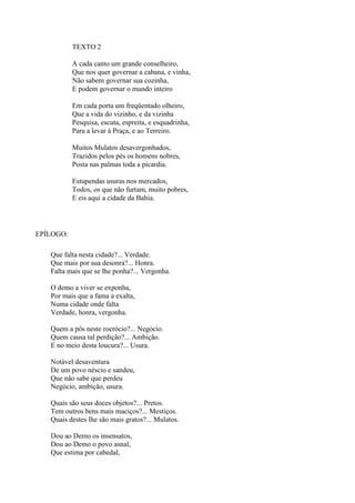 TEXTO 2
A cada canto um grande conselheiro,
Que nos quer governar a cabana, e vinha,
Não sabem governar sua cozinha,
E podem governar o mundo inteiro
Em cada porta um freqüentado olheiro,
Que a vida do vizinho, e da vizinha
Pesquisa, escuta, espreita, e esquadrinha,
Para a levar à Praça, e ao Terreiro.
Muitos Mulatos desavergonhados,
Trazidos pelos pés os homens nobres,
Posta nas palmas toda a picardia.
Estupendas usuras nos mercados,
Todos, os que não furtam, muito pobres,
E eis aqui a cidade da Bahia.
EPÍLOGO:
Que falta nesta cidade?... Verdade.
Que mais por sua desonra?... Honra.
Falta mais que se lhe ponha?... Vergonha.
O demo a viver se exponha,
Por mais que a fama a exalta,
Numa cidade onde falta
Verdade, honra, vergonha.
Quem a pôs neste rocrócio?... Negócio.
Quem causa tal perdição?... Ambição.
E no meio desta loucura?... Usura.
Notável desaventura
De um povo néscio e sandeu,
Que não sabe que perdeu
Negócio, ambição, usura.
Quais são seus doces objetos?... Pretos.
Tem outros bens mais maciços?... Mestiços.
Quais destes lhe são mais gratos?... Mulatos.
Dou ao Demo os insensatos,
Dou ao Demo o povo asnal,
Que estima por cabedal,
 