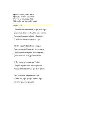 Quem haverá que tal pense,
Que uma câmara tão nobre,
Por ver-se mísera e pobre,
Não pode, não quer, não vence.
SONETO:
Neste mundo é mais rico, o que mais rapa:
Quem mais limpo se faz, tem mais carepa:
Com sua língua ao nobre o vil decepa:
O Velhaco maior sempre tem capa.
Mostra o patife da nobreza o mapa:
Quem tem mão de agarrar, ligeiro trepa;
Quem menos falar pode, mais increpa:
Quem dinheiro tiver, pode ser Papa.
A flor baixa se inculca por Tulipa;
Bengala hoje na mão, ontem garlopa:
Mais isento se mostra, o que mais chupa.
Para a tropa do trapo vazo a tripa,
E mais não digo, porque a Musa topa
Em apa, epa, ipa, opa, upa.
 