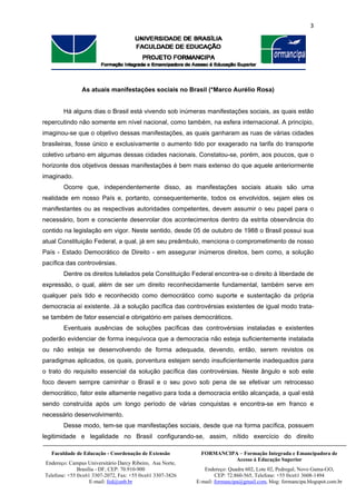 3 
 
 
FORMANCIPA – Formação Integrada e Emancipadora de
Acesso à Educação Superior
Endereço: Quadra 602, Lote 02, Pedregal, Novo Gama-GO,
CEP: 72.860-565, Telefone: +55 0xx61 3608-1494
E-mail: formancipa@gmail.com, blog: formancipa.blogspot.com.br
Faculdade de Educação - Coordenação de Extensão
Endereço: Campus Universitário Darcy Ribeiro, Asa Norte,
Brasília - DF, CEP: 70.910-900
Telefone: +55 0xx61 3307-2072, Fax: +55 0xx61 3307-3826
E-mail: fed@unb.br
 
As atuais manifestações sociais no Brasil (*Marco Aurélio Rosa)
Há alguns dias o Brasil está vivendo sob inúmeras manifestações sociais, as quais estão
repercutindo não somente em nível nacional, como também, na esfera internacional. A princípio,
imaginou-se que o objetivo dessas manifestações, as quais ganharam as ruas de várias cidades
brasileiras, fosse único e exclusivamente o aumento tido por exagerado na tarifa do transporte
coletivo urbano em algumas dessas cidades nacionais. Constatou-se, porém, aos poucos, que o
horizonte dos objetivos dessas manifestações é bem mais extenso do que aquele anteriormente
imaginado.
Ocorre que, independentemente disso, as manifestações sociais atuais são uma
realidade em nosso País e, portanto, consequentemente, todos os envolvidos, sejam eles os
manifestantes ou as respectivas autoridades competentes, devem assumir o seu papel para o
necessário, bom e consciente desenrolar dos acontecimentos dentro da estrita observância do
contido na legislação em vigor. Neste sentido, desde 05 de outubro de 1988 o Brasil possui sua
atual Constituição Federal, a qual, já em seu preâmbulo, menciona o comprometimento de nosso
País - Estado Democrático de Direito - em assegurar inúmeros direitos, bem como, a solução
pacífica das controvérsias.
Dentre os direitos tutelados pela Constituição Federal encontra-se o direito à liberdade de
expressão, o qual, além de ser um direito reconhecidamente fundamental, também serve em
qualquer país tido e reconhecido como democrático como suporte e sustentação da própria
democracia aí existente. Já a solução pacífica das controvérsias existentes de igual modo trata-
se também de fator essencial e obrigatório em países democráticos.
Eventuais ausências de soluções pacíficas das controvérsias instaladas e existentes
poderão evidenciar de forma inequívoca que a democracia não esteja suficientemente instalada
ou não esteja se desenvolvendo de forma adequada, devendo, então, serem revistos os
paradigmas aplicados, os quais, porventura estejam sendo insuficientemente inadequados para
o trato do requisito essencial da solução pacífica das controvérsias. Neste ângulo e sob este
foco devem sempre caminhar o Brasil e o seu povo sob pena de se efetivar um retrocesso
democrático, fator este altamente negativo para toda a democracia então alcançada, a qual está
sendo construída após um longo período de várias conquistas e encontra-se em franco e
necessário desenvolvimento.
Desse modo, tem-se que manifestações sociais, desde que na forma pacífica, possuem
legitimidade e legalidade no Brasil configurando-se, assim, nítido exercício do direito
 