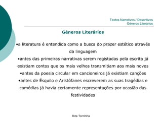 Textos Narrativos / Descritivos
                                                        Géneros Literários

                      Géneros Literários

•a literatura é entendida como a busca do prazer estético através
                         da linguagem
•antes das primeiras narrativas serem registadas pela escrita já
existiam contos que os mais velhos transmitiam aos mais novos
 •antes da poesia circular em cancioneiros já existiam canções
 •antes de Ésquilo e Aristófanes escreverem as suas tragédias e
 comédias já havia certamente representações por ocasião das
                          festividades




                           Rita Torrinha
 