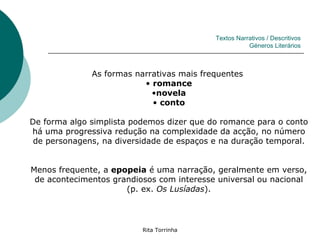 Textos Narrativos / Descritivos
                                                      Géneros Literários



              As formas narrativas mais frequentes
                          • romance
                            •novela
                            • conto

De forma algo simplista podemos dizer que do romance para o conto
há uma progressiva redução na complexidade da acção, no número
 de personagens, na diversidade de espaços e na duração temporal.


Menos frequente, a epopeia é uma narração, geralmente em verso,
 de acontecimentos grandiosos com interesse universal ou nacional
                      (p. ex. Os Lusíadas).




                          Rita Torrinha
 