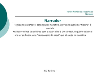 Textos Narrativos / Descritivos
                                                                           Narrador


                               Narrador
 •entidade responsável pelo discurso narrativo através do qual uma "história" é
                                 contada
•narrador nunca se identifica com o autor: este é um ser real, enquanto aquele é
 um ser de ficção, uma "personagem de papel" que só existe na narrativa




                               Rita Torrinha
 