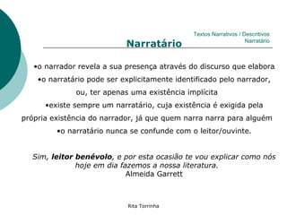 Textos Narrativos / Descritivos
                            Narratário                              Narratário



   •o narrador revela a sua presença através do discurso que elabora
    •o narratário pode ser explicitamente identificado pelo narrador,
              ou, ter apenas uma existência implícita
      •existe sempre um narratário, cuja existência é exigida pela
própria existência do narrador, já que quem narra narra para alguém
         •o narratário nunca se confunde com o leitor/ouvinte.


  Sim, leitor benévolo, e por esta ocasião te vou explicar como nós
              hoje em dia fazemos a nossa literatura.
                            Almeida Garrett



                             Rita Torrinha
 