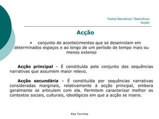 Textos Narrativos / Descritivos
                                                                     Acção


                                Acção
         • conjunto de acontecimentos que se desenrolam em
  determinados espaços e ao longo de um período de tempo mais ou
                          menos extenso


    Acção principal – É constituída pelo conjunto das sequências
narrativas que assumem maior relevo.

    Acção secundária – É constituída por sequências narrativas
consideradas marginais, relativamente à acção principal, embora
geralmente se articulem com ela. Permitem caracterizar melhor os
contextos sociais, culturais, ideológicos em que a acção se insere.



                            Rita Torrinha
 