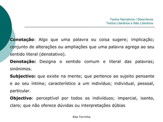 Textos Narrativos / Descritivos
                                                Textos Literários e Não Literários




Conotação: Algo que uma palavra ou coisa sugere; implicação;
conjunto de alterações ou ampliações que uma palavra agrega ao seu
sentido literal (denotativo).
Denotação: Designa o sentido comum e literal das palavras;
sinónimos.
Subjectivo: que existe na mente; que pertence ao sujeito pensante
e ao seu íntimo; característico a um indivíduo; individual, pessoal,
particular.
Objectivo: perceptível por todos os indivíduos; imparcial, isento,
claro; que não oferece dúvidas ou interpretações dúbias

                                Rita Torrinha
 