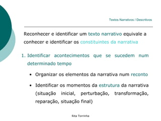 Textos Narrativos / Descritivos



Reconhecer e identificar um texto narrativo equivale a
conhecer e identificar os constituintes da narrativa


1. Identificar acontecimentos que se sucedem num
  determinado tempo

   • Organizar os elementos da narrativa num reconto

   • Identificar os momentos da estrutura da narrativa
     (situação   inicial,   perturbação,   transformação,
     reparação, situação final)


                      Rita Torrinha
 
