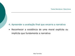 Textos Narrativos / Descritivos




4. Apreender a avaliação final que encerra a narrativa

• Reconhecer a existência de uma moral explícita ou
  implícita que fundamente a narrativa




                       Rita Torrinha
 