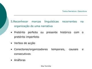 Textos Narrativos / Descritivos




5.Reconhecer     marcas       linguísticas       recorrentes           na
  organização de uma narrativa

• Pretérito   perfeito   ou     presente        histórico      com       o
  pretérito imperfeito

• Verbos de acção

• Conectores/organizadores                temporais,     causais         e
  consecutivos

• Anáforas

                          Rita Torrinha
 