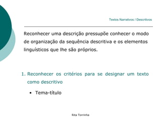 Textos Narrativos / Descritivos



 Reconhecer uma descrição pressupõe conhecer o modo
 de organização da sequência descritiva e os elementos
 linguísticos que lhe são próprios.




1. Reconhecer os critérios para se designar um texto
  como descritivo

   • Tema-título



                       Rita Torrinha
 