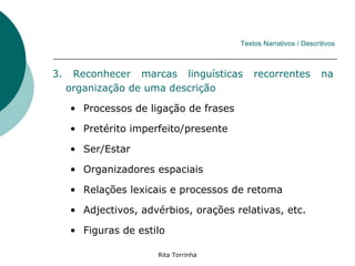 Textos Narrativos / Descritivos



3.    Reconhecer marcas linguísticas        recorrentes           na
     organização de uma descrição

     • Processos de ligação de frases

     • Pretérito imperfeito/presente

     • Ser/Estar

     • Organizadores espaciais

     • Relações lexicais e processos de retoma

     • Adjectivos, advérbios, orações relativas, etc.

     • Figuras de estilo

                      Rita Torrinha
 