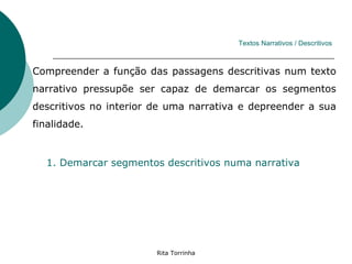 Textos Narrativos / Descritivos



Compreender a função das passagens descritivas num texto
narrativo pressupõe ser capaz de demarcar os segmentos
descritivos no interior de uma narrativa e depreender a sua
finalidade.


  1. Demarcar segmentos descritivos numa narrativa




                        Rita Torrinha
 