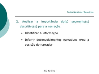 Textos Narrativos / Descritivos




2.    Analisar   a   importância      do(s)    segmento(s)
     descritivo(s) para a narração

     • Identificar a informação

     • Inferrir dosenvolvimentos narrativos e/ou a
        posição do narrador




                      Rita Torrinha
 