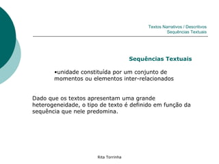 Textos Narrativos / Descritivos
                                                     Sequências Textuais




                                       Sequências Textuais

       •unidade constituída por um conjunto de
       momentos ou elementos inter-relacionados


Dado que os textos apresentam uma grande
heterogeneidade, o tipo de texto é definido em função da
sequência que nele predomina.




                       Rita Torrinha
 