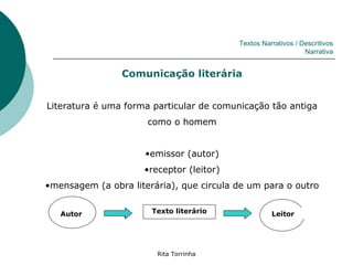 Textos Narrativos / Descritivos
                                                               Narrativa


                Comunicação literária


Literatura é uma forma particular de comunicação tão antiga
                      como o homem


                     •emissor (autor)
                     •receptor (leitor)
•mensagem (a obra literária), que circula de um para o outro


   Autor               Texto literário              Leitor




                        Rita Torrinha
 