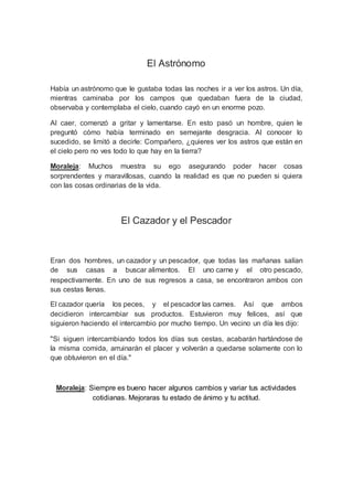 El Astrónomo
Había un astrónomo que le gustaba todas las noches ir a ver los astros. Un día,
mientras caminaba por los campos que quedaban fuera de la ciudad,
observaba y contemplaba el cielo, cuando cayó en un enorme pozo.
Al caer, comenzó a gritar y lamentarse. En esto pasó un hombre, quien le
preguntó cómo había terminado en semejante desgracia. Al conocer lo
sucedido, se limitó a decirle: Compañero, ¿quieres ver los astros que están en
el cielo pero no ves todo lo que hay en la tierra?
Moraleja: Muchos muestra su ego asegurando poder hacer cosas
sorprendentes y maravillosas, cuando la realidad es que no pueden si quiera
con las cosas ordinarias de la vida.
El Cazador y el Pescador
Eran dos hombres, un cazador y un pescador, que todas las mañanas salían
de sus casas a buscar alimentos. El uno carne y el otro pescado,
respectivamente. En uno de sus regresos a casa, se encontraron ambos con
sus cestas llenas.
El cazador quería los peces, y el pescador las carnes. Así que ambos
decidieron intercambiar sus productos. Estuvieron muy felices, así que
siguieron haciendo el intercambio por mucho tiempo. Un vecino un día les dijo:
"Si siguen intercambiando todos los días sus cestas, acabarán hartándose de
la misma comida, arruinarán el placer y volverán a quedarse solamente con lo
que obtuvieron en el día."
Moraleja: Siempre es bueno hacer algunos cambios y variar tus actividades
cotidianas. Mejoraras tu estado de ánimo y tu actitud.
 