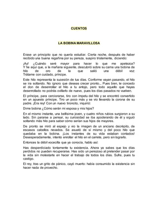 CUENTOS
LA BOBINA MARAVILLOSA
Erase un principito que no quería estudiar. Cierta noche, después de haber
recibido una buena regañina por su pereza, suspiro tristemente, diciendo:
¡Ay! ¿Cuándo seré mayor para hacer lo que me apetezca?
Y he aquí que, a la mañana siguiente, descubrió sobre su cama una bobina de
hilo de oro de la que salió una débil voz:
Trátame con cuidado, príncipe.
Este hilo representa la sucesión de tus días. Conforme vayan pasando, el hilo
se ira soltando. No ignoro que deseas crecer pronto... Pues bien, te concedo
el don de desenrollar el hilo a tu antojo, pero todo aquello que hayas
desenrollado no podrás ovillarlo de nuevo, pues los días pasados no vuelven.
El príncipe, para cerciorarse, tiro con ímpetu del hilo y se encontró convertido
en un apuesto príncipe. Tiro un poco más y se vio llevando la corona de su
padre. ¡Era rey! Con un nuevo tironcito, inquirió:
Dime bobina ¿Cómo serán mi esposa y mis hijos?
En el mismo instante, una bellísima joven, y cuatro niños rubios surgieron a su
lado. Sin pararse a pensar, su curiosidad se iba apoderando de él y siguió
soltando más hilo para saber cómo serían sus hijos de mayores.
De pronto se miró al espejo y vio la imagen de un anciano decrépito, de
escasos cabellos nevados. Se asustó de sí mismo y del poco hilo que
quedaba en la bobina. ¡Los instantes de su vida estaban contados!
Desesperadamente, intento enrollar el hilo en el carrete, pero sin lograrlo.
Entonces la débil vocecilla que ya conocía, hablo así:
Has desperdiciado tontamente tu existencia. Ahora ya sabes que los días
perdidos no pueden recuperarse. Has sido un perezoso al pretender pasar por
la vida sin molestarte en hacer el trabajo de todos los días. Sufre, pues tu
castigo.
El rey, tras un grito de pánico, cayó muerto: había consumido la existencia sin
hacer nada de provecho.
 