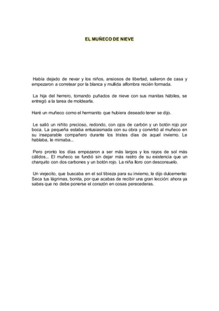 EL MUÑECO DE NIEVE
Había dejado de nevar y los niños, ansiosos de libertad, salieron de casa y
empezaron a corretear por la blanca y mullida alfombra recién formada.
La hija del herrero, tomando puñados de nieve con sus manitas hábiles, se
entregó a la tarea de moldearla.
Haré un muñeco como el hermanito que hubiera deseado tener se dijo.
Le salió un niñito precioso, redondo, con ojos de carbón y un botón rojo por
boca. La pequeña estaba entusiasmada con su obra y convirtió al muñeco en
su inseparable compañero durante los tristes días de aquel invierno. Le
hablaba, le mimaba...
Pero pronto los días empezaron a ser más largos y los rayos de sol más
cálidos... El muñeco se fundió sin dejar más rastro de su existencia que un
charquito con dos carbones y un botón rojo. La niña lloro con desconsuelo.
Un viejecito, que buscaba en el sol tibieza para su invierno, le dijo dulcemente:
Seca tus lágrimas, bonita, por que acabas de recibir una gran lección: ahora ya
sabes que no debe ponerse el corazón en cosas perecederas.
 