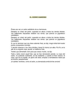 EL CEDRO VANIDOSO
Érase una vez un cedro satisfecho de su hermosura.
Plantado en mitad del jardín, superaba en altura a todos los demás árboles.
Tan bellamente dispuestas estaban sus ramas, que parecía un gigantesco
candelabro.
Plantado en mitad del jardín, superaba en altura a todos los demás árboles.
Tan bellamente dispuestas estaban sus ramas, que parecía un gigantesco
candelabro.
Si con lo hermoso que soy diera además fruto, se dijo, ningún árbol del mundo
podría compararse conmigo.
Y decidió observar a los otros árboles y hacer lo mismo con ellos. Por fin, en lo
alto de su erguida copa, apunto un bellísimo fruto.
Tendré que alimentarlo bien para que crezca mucho, se dijo.
Tanto y tanto creció aquel fruto, que se hizo demasiado grande. La copa del
cedro, no pudiendo sostenerlo, se fue doblando; y cuando el fruto maduro, la
copa, que era el orgullo y la gloria del árbol, empezó a tambalearse hasta que
se troncho pesadamente.
¡A cuántos hombres, como el cedro, su demasiada ambición les arruina!
 