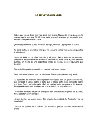 LA SEPULTURA DEL LOBO
Hubo una vez un lobo muy rico pero muy avaro. Nunca dio ni un poco de lo
mucho que le sobraba. Sintiéndose viejo, empezó a pensar en su propia vida,
sentado a la puerta de su casa.
¿Podrías prestarme cuatro medidas de trigo, vecino? Le pregunto el burrito.
Te daré; ocho, si prometes velar por mi sepulcro en las tres noches siguientes
a mi entierro.
Murió el lobo pocos días después y el burrito fue a velar en su sepultura.
Durante la tercera noche se le unió el pato que no tenía casa. Y juntos estaban
cuando, en medio de una espantosa ráfaga de viento, llego el aguilucho que
les dijo:
Si me dejáis apoderarme del lobo os daré una bolsa de oro.
Será suficiente si llenas una de mis botas. Dijo el pato que era muy astuto.
El aguilucho se marchó para regresar en seguida con un gran saco de oro,
que empezó a volcar sobre la bota que el sagaz pato había colocado sobre
una fosa. Como no tenía suela y la fosa estaba vacía no acababa de llenarse.
El aguilucho decidió ir entonces en busca de todo el oro del mundo.
Y cuando intentaba cruzar un precipicio con cien bolsas colgando de su pico,
fue a estrellarse sin remedio.
Amigo burrito, ya somos ricos. Dijo el pato. La maldad del Aguilucho nos ha
beneficiado.
Y todos los pobres de la ciudad. Dijo el borrico, porque con ellos repartiremos
el oro.
 
