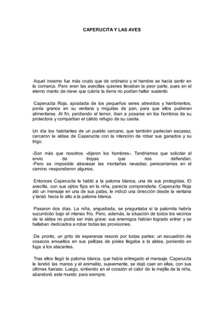 CAPERUCITA Y LAS AVES
Aquel invierno fue más crudo que de ordinario y el hambre se hacía sentir en
la comarca. Pero eran las avecillas quienes llevaban la peor parte, pues en el
eterno manto de nieve que cubría la tierra no podían hallar sustento
Caperucita Roja, apiadada de los pequeños seres atrevidos y hambrientos,
ponía granos en su ventana y miguitas de pan, para que ellos pudieran
alimentarse. Al fin, perdiendo el temor, iban a posarse en los hombros de su
protectora y compartían el cálido refugio de su casita.
Un día los habitantes de un pueblo cercano, que también padecían escasez,
cercaron la aldea de Caperucita con la intención de robar sus ganados y su
trigo.
-Son más que nosotros -dijeron los hombres-. Tendríamos que solicitar el
envío de tropas que nos defiendan.
-Pero es imposible atravesar las montañas nevadas; pereceríamos en el
camino -respondieron algunos.
Entonces Caperucita le habló a la paloma blanca, una de sus protegidas. El
avecilla, con sus ojitos fijos en la niña, parecía comprenderla. Caperucita Roja
ató un mensaje en una de sus patas, le indicó una dirección desde la ventana
y lanzó hacia lo alto a la paloma blanca.
Pasaron dos días. La niña, angustiada, se preguntaba si la palomita habría
sucumbido bajo el intenso frío. Pero, además, la situación de todos los vecinos
de la aldea no podía ser más grave: sus enemigos habían logrado entrar y se
hallaban dedicados a robar todas las provisiones.
De pronto, un grito de esperanza resonó por todas partes: un escuadrón de
cosacos envueltos en sus pellizas de pieles llegaba a la aldea, poniendo en
fuga a los atacantes.
Tras ellos llegó la paloma blanca, que había entregado el mensaje. Caperucita
le tendió las manos y el animalito, suavemente, se dejó caer en ellas, con sus
últimas fuerzas. Luego, sintiendo en el corazón el calor de la mejilla de la niña,
abandonó este mundo para siempre.
 
