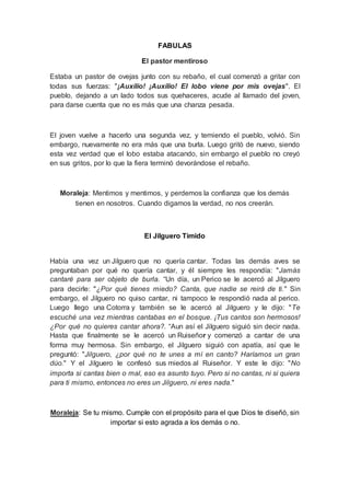 FABULAS
El pastor mentiroso
Estaba un pastor de ovejas junto con su rebaño, el cual comenzó a gritar con
todas sus fuerzas: "¡Auxilio! ¡Auxilio! El lobo viene por mis ovejas". El
pueblo, dejando a un lado todos sus quehaceres, acude al llamado del joven,
para darse cuenta que no es más que una chanza pesada.
El joven vuelve a hacerlo una segunda vez, y temiendo el pueblo, volvió. Sin
embargo, nuevamente no era más que una burla. Luego gritó de nuevo, siendo
esta vez verdad que el lobo estaba atacando, sin embargo el pueblo no creyó
en sus gritos, por lo que la fiera terminó devorándose el rebaño.
Moraleja: Mentimos y mentimos, y perdemos la confianza que los demás
tienen en nosotros. Cuando digamos la verdad, no nos creerán.
El Jilguero Tímido
Había una vez un Jilguero que no quería cantar. Todas las demás aves se
preguntaban por qué no quería cantar, y él siempre les respondía: "Jamás
cantaré para ser objeto de burla. “Un día, un Perico se le acercó al Jilguero
para decirle: "¿Por qué tienes miedo? Canta, que nadie se reirá de ti." Sin
embargo, el Jilguero no quiso cantar, ni tampoco le respondió nada al perico.
Luego llego una Cotorra y también se le acercó al Jilguero y le dijo: "Te
escuché una vez mientras cantabas en el bosque. ¡Tus cantos son hermosos!
¿Por qué no quieres cantar ahora?. “Aun así el Jilguero siguió sin decir nada.
Hasta que finalmente se le acercó un Ruiseñor y comenzó a cantar de una
forma muy hermosa. Sin embargo, el Jilguero siguió con apatía, así que le
preguntó: "Jilguero, ¿por qué no te unes a mí en canto? Haríamos un gran
dúo." Y el Jilguero le confesó sus miedos al Ruiseñor. Y este le dijo: "No
importa si cantas bien o mal, eso es asunto tuyo. Pero si no cantas, ni si quiera
para ti mismo, entonces no eres un Jilguero, ni eres nada."
Moraleja: Se tu mismo. Cumple con el propósito para el que Dios te diseñó, sin
importar si esto agrada a los demás o no.
 