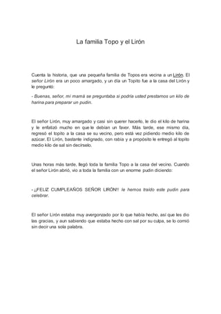 La familia Topo y el Lirón
Cuenta la historia, que una pequeña familia de Topos era vecina a un Lirón. El
señor Lirón era un poco amargado, y un día un Topito fue a la casa del Lirón y
le preguntó:
- Buenas, señor, mi mamá se preguntaba si podría usted prestarnos un kilo de
harina para preparar un pudin.
El señor Lirón, muy amargado y casi sin querer hacerlo, le dio el kilo de harina
y le enfatizó mucho en que le debían un favor. Más tarde, ese mismo día,
regresó el topito a la casa se su vecino, pero está vez pidiendo medio kilo de
azúcar. El Lirón, bastante indignado, con rabia y a propósito le entregó al topito
medio kilo de sal sin decírselo.
Unas horas más tarde, llegó toda la familia Topo a la casa del vecino. Cuando
el señor Lirón abrió, vio a toda la familia con un enorme pudin diciendo:
- ¡¡FELIZ CUMPLEAÑOS SEÑOR LIRÓN!! le hemos traído este pudin para
celebrar.
El señor Lirón estaba muy avergonzado por lo que había hecho, así que les dio
las gracias, y aun sabiendo que estaba hecho con sal por su culpa, se lo comió
sin decir una sola palabra.
 
