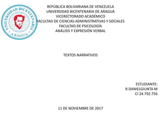 REPÚBLICA BOLIVARIANA DE VENEZUELA
UNIVERSIDAD BICENTENARIA DE ARAGUA
VICERECTORADO ACADÉMICO
FACULTAD DE CIENCIAS ADMINISTRATIVAS Y SOCIALES
FACULTAD DE PSICOLOGÍA
ANÁLISIS Y EXPRESIÓN VERBAL
TEXTOS NARRATIVOS
ESTUDIANTE:
R.DANIELGIUNTA M
CI 24.792.756
11 DE NOVIEMBRE DE 2017
 