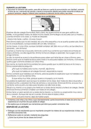 DURANTE LA LECTURA
 Escuchan la narración del cuento, para ello se tiene en cuenta la pronunciación con claridad, variando
el tono de voz, marcando las pausas y dando la entonación debida para poder transmitir el efecto de
producir (emoción, alegría, tristeza) para mantener la atención de los niños y las niñas.
EMMA VA A LA ESCUELA
El primer día de colegio Emma lloró, lloró y lloró. No quería entrar en ese gran edificio de
ladrillo, no le gustaba nada y le daba mucho miedo. Emma llegó a la escuela con su madre y
cuando entraron a la clase, su madre se despidió:
- ¡Hasta más tarde, cariño!, ¡Ya eres mayor!
Pero Emma sabía que no era verdad, era una niña pequeña y no se quería quedar sola. Emma
no vio a la profesora, aunque estaba allí con ella, tampoco
vio las mesas, ni a los niños, aunque también estaban allí. Sólo vio a un niño y se fue directa a
abrazarlo... ¡era Antonio!
Cuando su mamá fue a buscarla, Emma le contó muy contenta que había encontrado en
clase a Antonio. Los días siguientes, Emma no fue al colegio a aprender, fue a jugar con su
amigo Antonio.
Un día, la mamá se acercó a la profesora para saber qué tal le iba en clase a Emma, pero
ésta le contó que no habría la boca para nada si no era para hablar con Antonio, ni el recreo
quería jugar si Antonio estaba con otros niños.
Esa noche, la mamá de Emma estaba tan preocupada que no abrió la boca en la mesa y
Emma sorprendida le preguntó:
- ¿Por qué no hablas esta noche, mamá?, dijo Emma
- ¿Por qué no hablas en el colegio Emma?, respondió la mamá
Emma contestó que hablaba con Antonio, pero los padres le explicaron que no hablaba con
la profesora, ni con los demás niños.
- Es que estoy muy triste, porque quiero a mi papá y a mi mamá.
Sus padres le explicaron que aunque no estaban en la clase, iban todos los días a buscarla, y
cenaban juntos, y pasaban los fines de semana y vacaciones. Entonces Emma, se puso muy
contenta, se le ocurrió una idea para tenerlos con ella todo el día.
Dibujó a su mamá y a su papá y los metió en su bolsa de los tesoros y la llevó al colegio. Desde
entonces Emma comenzó a hablar con todos en el colegio.
Emma tiene un gran secreto en su bolsa de los tesoros, su mamá y su papá están muy cerca
de su corazón. Aunque de vez en cuando, Emma abre la bolsa y dice:
- Shhh, sé buena mamá, deja de hablar papá.
 Invitamos a las niñas y los niños a que voluntariamente cuente brevemente el relato de cómo fue su
experiencia en el primer día que asistió al colegio.
 Se explica que al compartir sus narraciones permitirá que puedan conocerse más.
DESPUÉS DE LA LECTURA
 Dialogan con los estudiantes que es importante compartir los relatos de sus experiencias vividas, eso
permitirá conocerse más.
 Reflexionan sobre lo narrado; mediante las preguntas:
¿Cómo fue el primer día de clases de Emma?
________________________________________________________________________________
 
