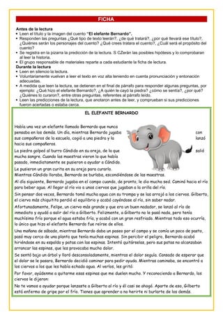 FICHA
Antes de la lectura
 Leen el título y la imagen del cuento “El elefante Bernardo”.
 Responden las preguntas ¿Qué tipo de texto leerán?, ¿de qué tratará?, ¿por qué llevará ese título?,
¿Quiénes serán los personajes del cuento? ¿Qué crees tratara el cuento?, ¿Cuál será el propósito del
cuento?
 Se registra en la pizarra la predicción de la lectura. S CZerán las posibles hipótesis y lo comprobaran
al leer la historia.
 El grupo responsable de materiales reparte a cada estudiante la ficha de lectura.
Durante la lectura
 Leen en silencio la lectura.
 Voluntariamente vuelvan a leer el texto en voz alta teniendo en cuenta pronunciación y entonación
adecuadas.
 A medida que leen la lectura, se detienen en el final de párrafo para responder algunas preguntas, por
ejemplo: ¿Qué hizo el elefante Bernardo?, ¿A quién le cayó la piedra? ¿cómo se sentía?, ¿por qué?
¿Quiénes lo curaron?, entre otras preguntas, referentes al párrafo leído.
 Leen las predicciones de la lectura, que anotaron antes de leer, y comprueban si sus predicciones
fueron acertadas o estaba cerca.
EL ELEFANTE BERNARDO
Había una vez un elefante llamado Bernardo que nunca
pensaba en los demás. Un día, mientras Bernardo jugaba con
sus compañeros de la escuela, cogió a una piedra y la lanzó
hacia sus compañeros.
La piedra golpeó al burro Cándido en su oreja, de la que salió
mucha sangre. Cuando las maestras vieron lo que había
pasado, inmediatamente se pusieron a ayudar a Cándido.
Le pusieron un gran curita en su oreja para curarlo.
Mientras Cándido lloraba, Bernardo se burlaba, escondiéndose de las maestras.
Al día siguiente, Bernardo jugaba en el campo cuando, de pronto, le dio mucha sed. Caminó hacia el río
para beber agua. Al llegar al río vio a unos ciervos que jugaban a la orilla del río.
Sin pensar dos veces, Bernardo tomó mucha agua con su trompa y se las arrojó a los ciervos. Gilberto,
el ciervo más chiquitito perdió el equilibrio y acabó cayéndose al río, sin saber nadar.
Afortunadamente, Felipe, un ciervo más grande y que era un buen nadador, se lanzó al río de
inmediato y ayudó a salir del río a Gilberto. Felizmente, a Gilberto no le pasó nada, pero tenía
muchísimo frío porque el agua estaba fría, y acabó con un gran resfriado. Mientras todo eso ocurría,
lo único que hizo el elefante Bernardo fue reírse de ellos.
Una mañana de sábado, mientras Bernardo daba un paseo por el campo y se comía un poco de pasto,
pasó muy cerca de una planta que tenía muchas espinas. Sin percibir el peligro, Bernardo acabó
hiriéndose en su espalda y patas con las espinas. Intentó quitárselas, pero sus patas no alcanzaban
arrancar las espinas, que les provocaba mucho dolor.
Se sentó bajo un árbol y lloró desconsoladamente, mientras el dolor seguía. Cansado de esperar que
el dolor se le pasara, Bernardo decidió caminar para pedir ayuda. Mientras caminaba, se encontró a
los ciervos a los que les había echado agua. Al verlos, les gritó:
Por favor, ayúdenme a quitarme esas espinas que me duelen mucho. Y reconociendo a Bernardo, los
ciervos le dijeron:
No te vamos a ayudar porque lanzaste a Gilberto al río y él casi se ahogó. Aparte de eso, Gilberto
está enfermo de gripe por el frío. Tienes que aprender a no herirte ni burlarte de los demás.
 