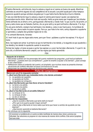 El pobre Bernardo, entristecido, bajo la cabeza y siguió en el camino en busca de ayuda. Mientras
caminaba se encontró algunos de sus compañeros de la escuela. Les pidió ayuda pero ellos tampoco
quisieron ayudarle porque estaban enojados por lo que había hecho Bernardo al burro Cándido.
Y una vez más Bernardo bajo la cabeza y siguió el camino para buscar ayuda. Las espinas les
provocaban mucho dolor. Mientras todo eso sucedía, había un gran mono que trepaba por los árboles.
Venía saltando de un árbol a otro, persiguiendo a Bernardo y viendo todo lo que ocurría. De pronto, el
gran y sabio mono que se llamaba Justino, dio un gran salto y se paró enfrente a Bernardo. Y le dijo:
Ya ves gran elefante, siempre has lastimado a los demás y, como si eso fuera poco, te burlabas de
ellos. Por eso, ahora nadie te quiere ayudar. Pero yo, que todo lo he visto, estoy dispuesto a ayudarte
si aprendes y cumples dos grandes reglas de la vida.
Y le contestó Bernardo, llorando:
Sí, haré todo lo que me digas sabio mono, pero por favor, ayúdame a quitar los espinos. Y le dijo el
mono:
Bien, las reglas son estas: la primera es que no lastimarás a los demás, y la segunda es que ayudarás a
los demás y los demás te ayudarán cuando lo necesites.
Dichas las reglas, el mono se puso a quitar las espinas y a curar las heridas a Bernardo. Y a partir de
este día, el elefante Bernardo cumplió, con las reglas que había aprendido.
FIN
Después de la lectura
 Recuerdan quiénes son los personajes del cuento mediante las preguntas ¿qué hacía el elefante
Bernardo?, ¿quiénes eran sus compañeros?, ¿quién le enseñó a ayudar a los demás?, ¿Qué consejo
le dio a Bernardo?
 Reflexionan sobre el contenido del cuento y el propósito; que muchas veces se presenta diversas
situaciones de conflicto dificultan la buena convivencia en el aula.
 Responden las siguientes peguntas de forma oral y escrita.
Ficha de comprensión
Marca con una X la respuesta correcta:
1. ¿Qué hacía Bernardo que molestaba tanto a los demás animales?
a. Le gustaba ser juguetón.
b. Le gustaba ser burlón.
c. Le gustaba ser amiguero.
2. ¿Qué hizo Bernardo que hizo llorar al burro Cándido?
a. Le lanzo una pelota.
b. Le lanzó una piedra
c. Le lanzó un palito.
3. ¿Qué le hizo Bernardo al cervatillo Gilberto?
a. Lo empujo al río.
b. Lo empujo al lodo.
c. Le dio un abrazo.
4. Escribe las respuestas:
- ¿Qué le sucedió a Bernardo que tanto daño le hacía?
- ¿Por qué no le quería ayudar ningún animal?
- ¿Qué le dijo a Bernardo el mono sabio que tenía que hacer a cambio de ayudarle con las
espinas?
- ¿Qué lección aprendió el elefante Bernardo?
 Se concluye con lo siguiente:
Al reconocer un problema de un cuento se debe manifestar de manera clara, breve y precisa una
dificultad. Dar soluciones es proponer el o las maneras de resolver dicho conflicto. Este será el propósito
del texto leído
 