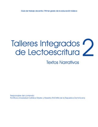 Responsable del contenido:
Pontificia Universidad Católica Madre y Maestra (PUCMM) de la República Dominicana
Textos Narrativos
Talleres Integrados
de Lectoescritura 2
Guía de trabajo docente / Primer grado de la educación básica
 