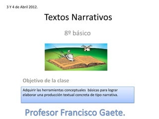 3 Y 4 de Abril 2012.


                       Textos Narrativos
                                   8º básico




          Adquirir las herramientas conceptuales básicas para lograr
          elaborar una producción textual concreta de tipo narrativa.
 