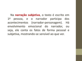 Na narração subjetiva, o texto é escrito em
1ª pessoa, e o narrador participa dos
acontecimentos (narrador-personagem). Há
envolvimento emocional do narrador, ou
seja, ele conta os fatos de forma pessoal e
subjetiva, mostrando-se sensível ao que ver.
 