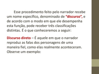 Esse procedimento feito pelo narrador recebe
um nome específico, denominado de “discurso”, e
de acordo com o modo em que ele desempenha
esta função, pode receber três classificações
distintas. É o que conheceremos a seguir:
Discurso direto – É aquele em que o narrador
reproduz as falas dos personagens de uma
maneira fiel, como elas realmente aconteceram.
Observe um exemplo:
 