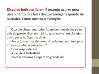 Discurso indireto livre – É quando ocorre uma
união, tanto das falas dos personagens quanto do
narrador. Como mostra o exemplo:
Quando chegaram, todos foram bem recebidos pelos
pais do garoto. Gostaram tanto que resolveram planejar
outro passeio. O garoto disse:
- No próximo final de semana podemos combinar para
irmos ao clube, o que acham?
Todos responderam:
- Que ideia fantástica!
Ficaram ansiosos à espera do grande dia.
 
