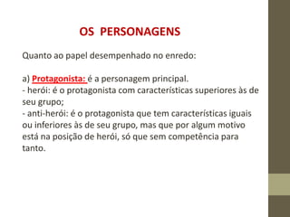 OS PERSONAGENS
Quanto ao papel desempenhado no enredo:
a) Protagonista: é a personagem principal.
- herói: é o protagonista com características superiores às de
seu grupo;
- anti-herói: é o protagonista que tem características iguais
ou inferiores às de seu grupo, mas que por algum motivo
está na posição de herói, só que sem competência para
tanto.
 