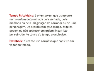 Tempo Psicológico: é o tempo em que transcorre
numa ordem determinada pela vontade, pela
memória ou pela imaginação do narrador ou de uma
personagem. De acordo com esse tempo, os fatos
podem ou não aparecer em ordem linear, isto
pé, coincidente com a do tempo cronológico.
Flashback: é um recurso narrativo que consiste em
voltar no tempo.
 